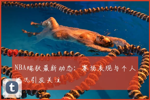 NBA瑞秋最新动态:赛场表现与个人近况引发关注