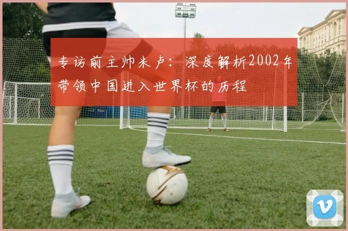 专访前主帅米卢：深度解析2002年带领中国进入世界杯的历程