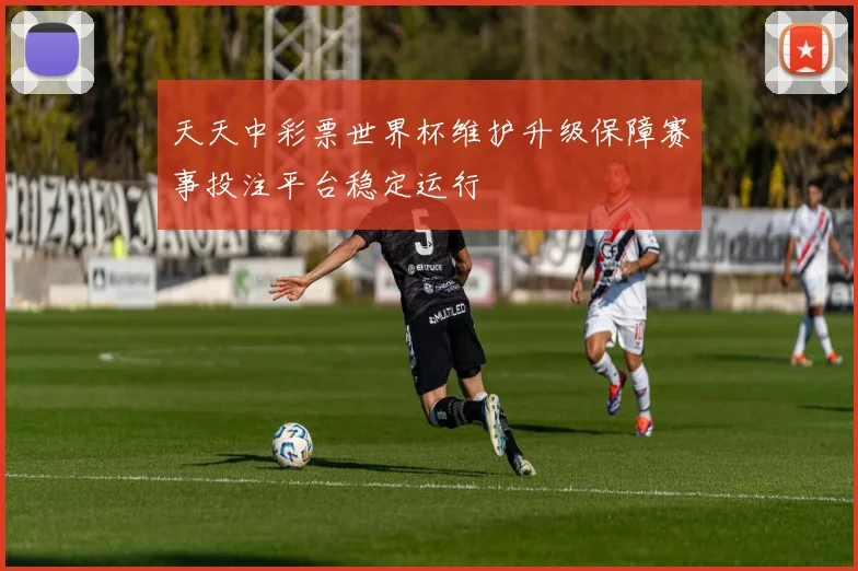 天天中彩票世界杯维护升级保障赛事投注平台稳定运行