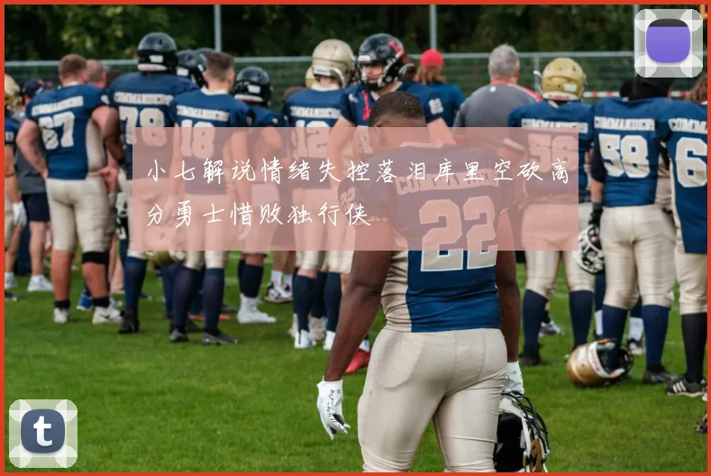 小七解说情绪失控落泪库里空砍高分勇士惜败独行侠