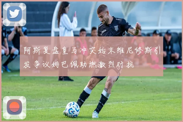 阿斯复盘皇马冲突始末维尼修斯引发争议姆巴佩助燃激烈对抗