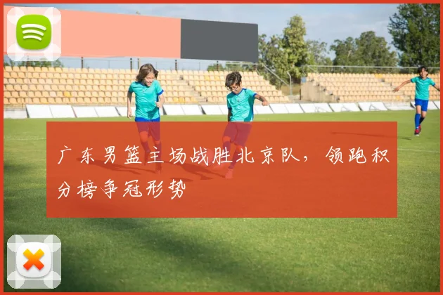 广东男篮主场战胜北京队，领跑积分榜争冠形势