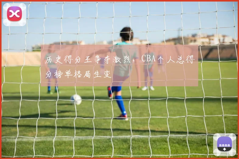 历史得分王争夺激烈，CBA个人总得分榜单格局生变
