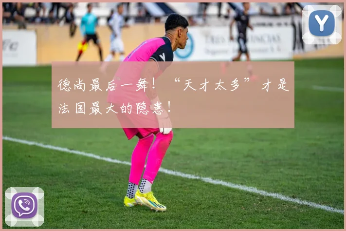 德尚最后一舞!“天才太多”才是法国最大的隐患!