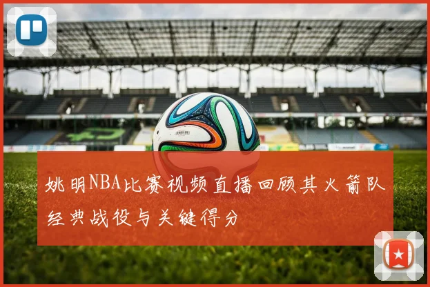 姚明NBA比赛视频直播回顾其火箭队经典战役与关键得分
