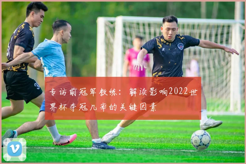 专访前冠军教练：解读影响2022世界杯夺冠几率的关键因素