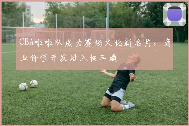 CBA啦啦队成为赛场文化新名片，商业价值开发进入快车道
