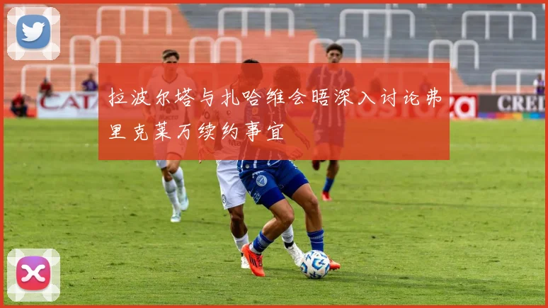 拉波尔塔与扎哈维会晤深入讨论弗里克莱万续约事宜