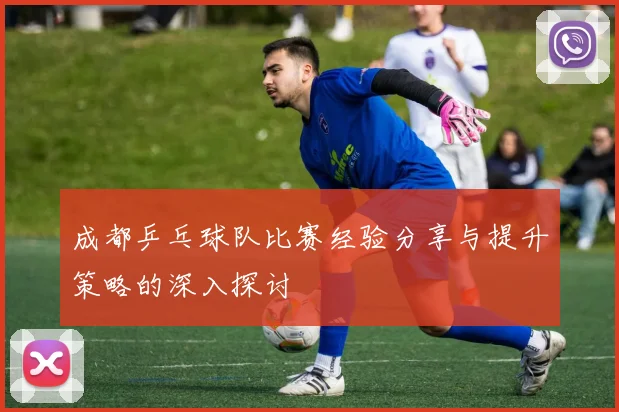 成都乒乓球队比赛经验分享与提升策略的深入探讨