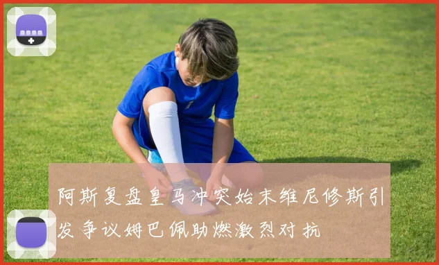 阿斯复盘皇马冲突始末维尼修斯引发争议姆巴佩助燃激烈对抗