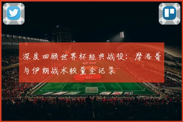 深度回顾世界杯经典战役：摩洛哥与伊朗战术较量全记录