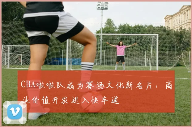 CBA啦啦队成为赛场文化新名片,商业价值开发进入快车道