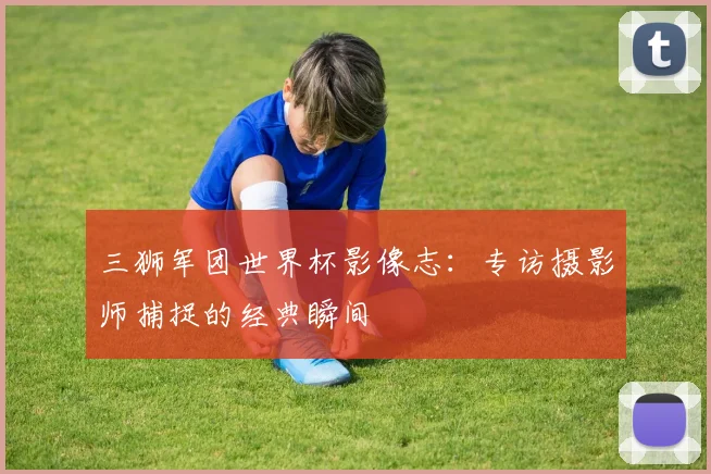 三狮军团世界杯影像志:专访摄影师捕捉的经典瞬间