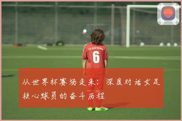 从世界杯赛场走来：深度对话女足核心球员的奋斗历程