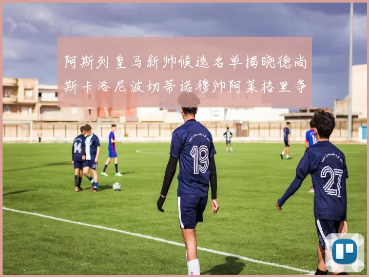 阿斯列皇马新帅候选名单揭晓德尚斯卡洛尼波切蒂诺穆帅阿莱格里争夺教鞭
