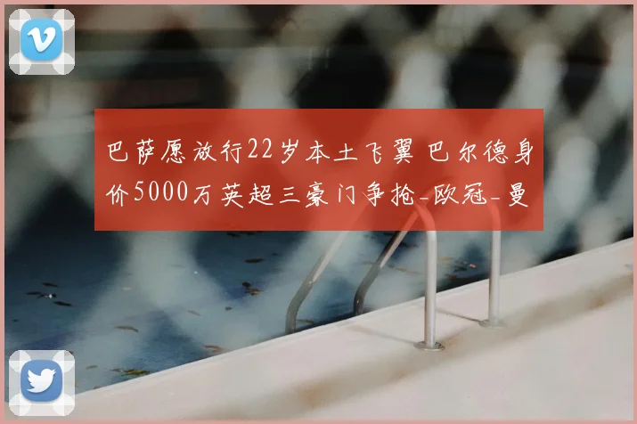 巴萨愿放行22岁本土飞翼 巴尔德身价5000万英超三豪门争抢_欧冠_曼联_曼城_20260610100010