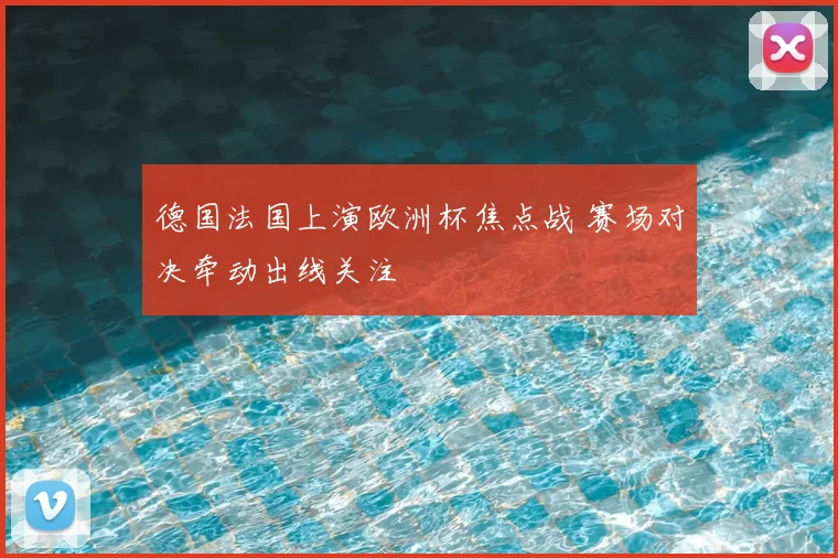 德国法国上演欧洲杯焦点战 赛场对决牵动出线关注