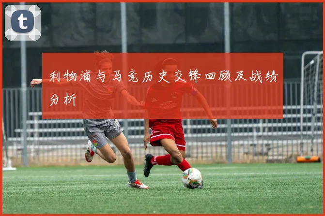 利物浦与马竞历史交锋回顾及战绩分析