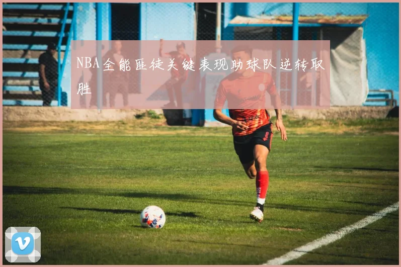 NBA全能匪徒关键表现助球队逆转取胜