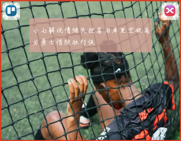小七解说情绪失控落泪库里空砍高分勇士惜败独行侠