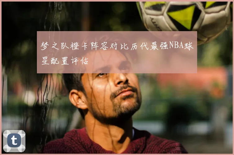 梦之队橙卡阵容对比历代最强NBA球星配置评估