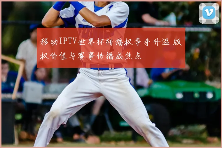 移动IPTV世界杯转播权争夺升温 版权价值与赛事传播成焦点