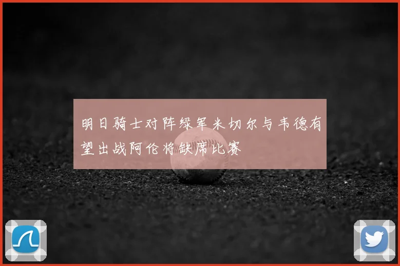 明日骑士对阵绿军米切尔与韦德有望出战阿伦将缺席比赛