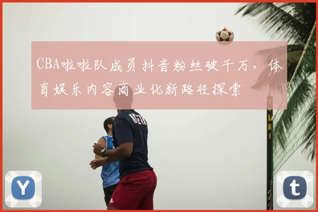 CBA啦啦队成员抖音粉丝破千万，体育娱乐内容商业化新路径探索