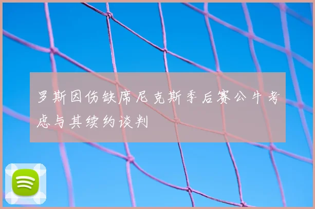 罗斯因伤缺席尼克斯季后赛公牛考虑与其续约谈判