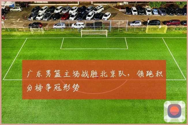 广东男篮主场战胜北京队,领跑积分榜争冠形势