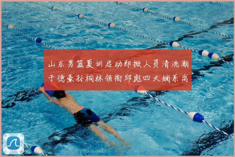 山东男篮夏训启动即掀人员清洗潮于德豪孙桐林领衔邱彪四大嫡系离队
