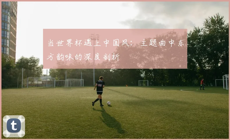 当世界杯遇上中国风:主题曲中东方韵味的深度剖析
