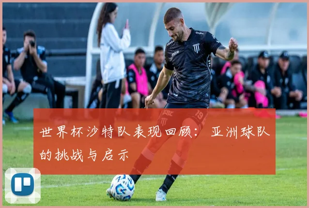 世界杯沙特队表现回顾：亚洲球队的挑战与启示