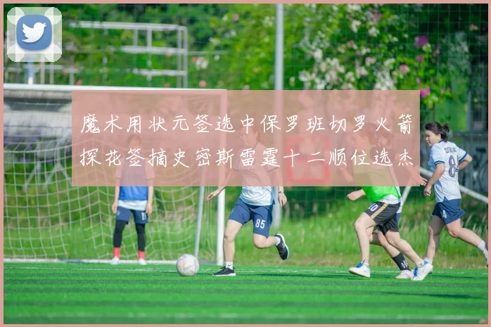 魔术用状元签选中保罗班切罗火箭探花签摘史密斯雷霆十二顺位选杰威