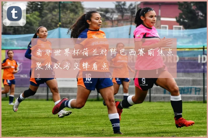 南非世界杯荷兰对阵巴西赛前焦点聚焦双方交锋看点