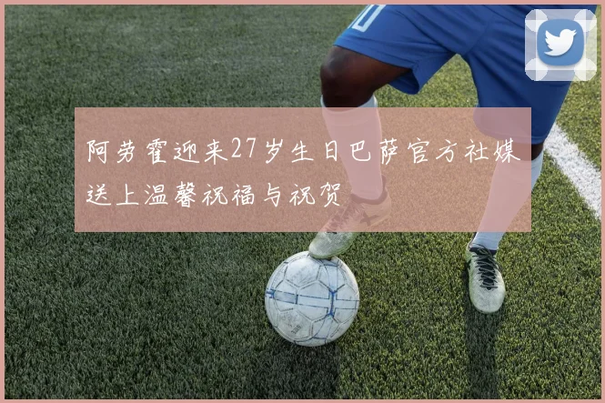 阿劳霍迎来27岁生日巴萨官方社媒送上温馨祝福与祝贺