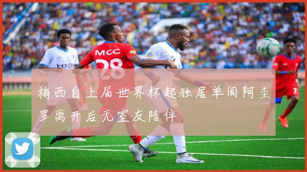 梅西自上届世界杯起独居单间阿圭罗离开后无室友陪伴