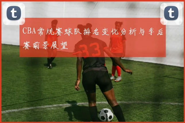 CBA常规赛球队排名变化分析与季后赛前景展望