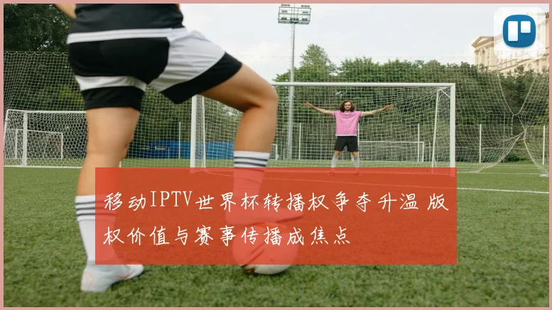 移动IPTV世界杯转播权争夺升温 版权价值与赛事传播成焦点