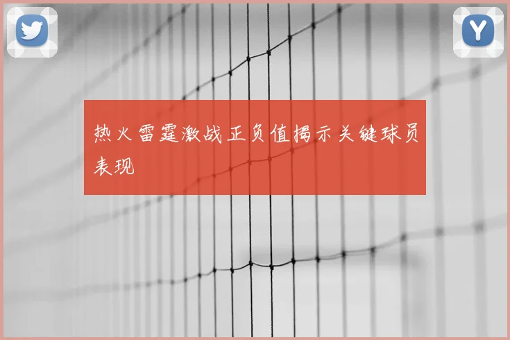 热火雷霆激战正负值揭示关键球员表现