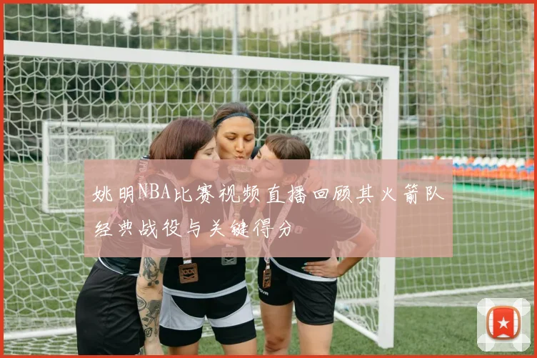 姚明NBA比赛视频直播回顾其火箭队经典战役与关键得分