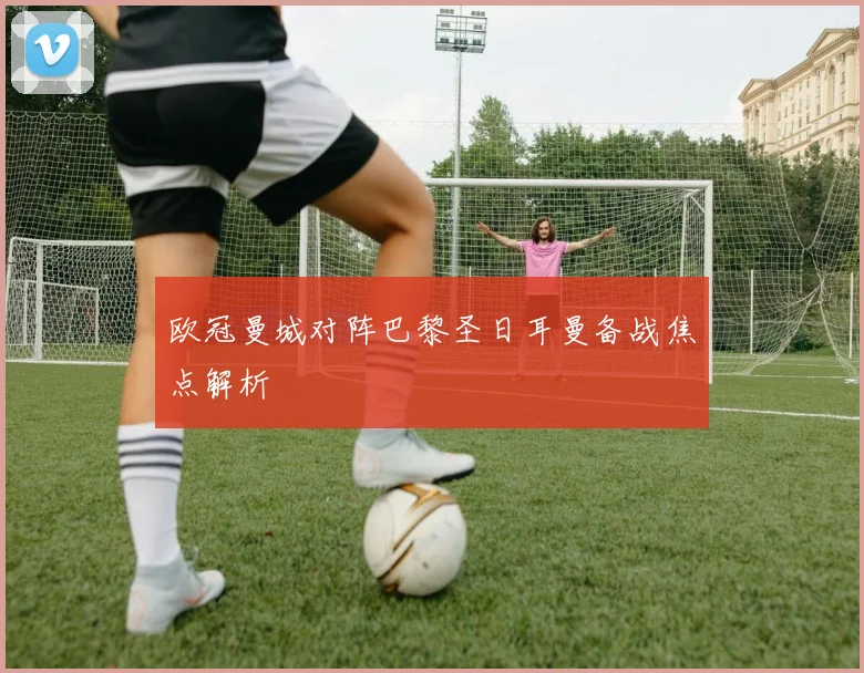 欧冠曼城对阵巴黎圣日耳曼备战焦点解析