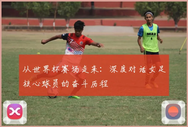 从世界杯赛场走来：深度对话女足核心球员的奋斗历程