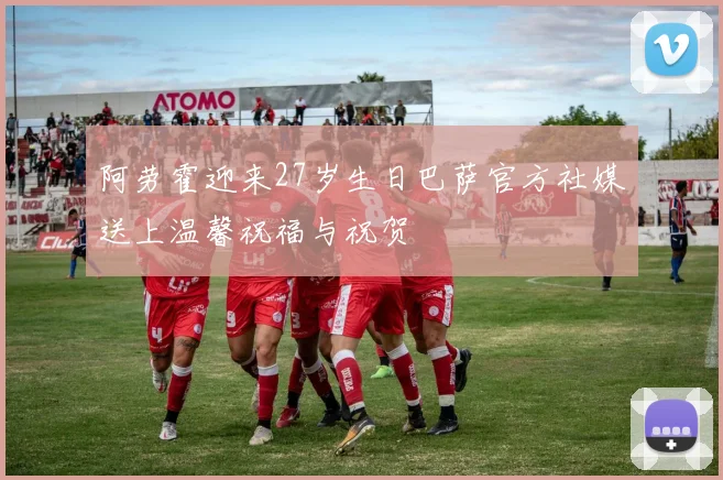 阿劳霍迎来27岁生日巴萨官方社媒送上温馨祝福与祝贺
