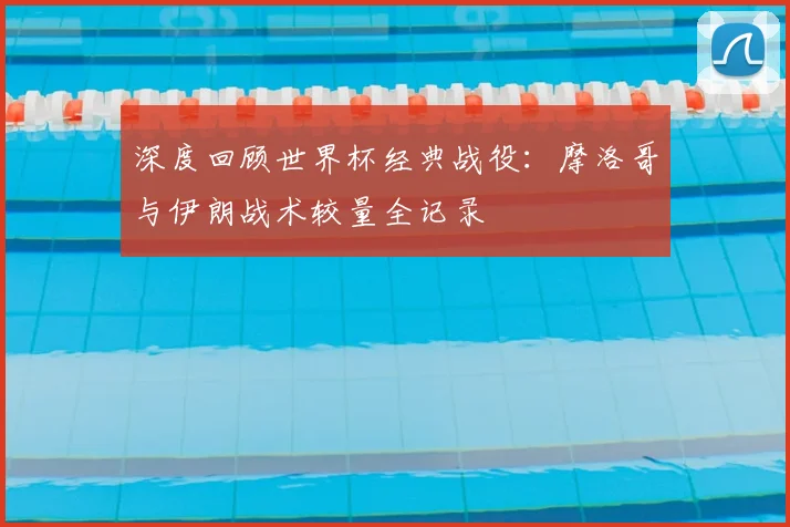 深度回顾世界杯经典战役：摩洛哥与伊朗战术较量全记录