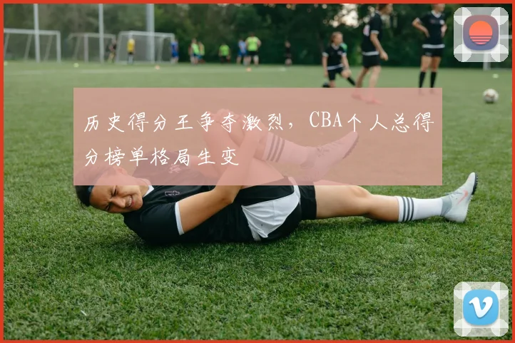历史得分王争夺激烈,CBA个人总得分榜单格局生变